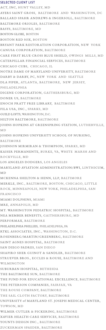 SELECTED CLIENT LIST ACT, INC, HUNT VALLEY, MD AYERS SAINT GROSS, BALTIMORE AND WASHINGTON, DC BALLARD SPAHR ANDREWS & INGERSOLL, BALTIMORE BALTIMORE ORIOLES, BALTIMORE Basys, Baltimore, MD BOSTON GLOBE, BOSTON BOSTON RED SOX, BOSTON BRYANT PARK RESTORATION CORPORATION, NEW YORK CANUSA CORPORATION, BALTIMORE CARE FIRST BLUE CROSS BLUE SHIELD, OWINGS MILLS, MD CATERPILLAR FINANCIAL SERVICES, BALTIMORE CHICAGO CUBS, CHICAGO, IL NOTRE DAME OF MARYLAND UNIVERSITY, BALTIMORE DARBY & DARBY, PC, NEW YORK AND SEATTLE DLA PIPER, ATLANTA, BALTIMORE, NEW JERSEY, PHILADELPHIA DIGENE CORPORATION, GAITHERSBURG, MD DONER US, BALTIMORE Enoch Pratt Free Library, Baltimore FILA USA, INC., SPARKS, MD Guild Lofts, WASHINGTON, D.C. HILTON BALTIMORE, BALTIMORE JOHNS HOPKINS AT GREENSPRING STATION, LUTHERVILLE, MD JOHNS HOPKINS UNIVERSITY SCHOOL OF NURSING, BALTIMORE JOHNSON MIRMIRAN & THOMPSON, SPARKS, MD KAISER PERMANENTE, BURKE, VA, WHITE MARSH AND ROCKVILLE, MD LOS ANGELES DODGERS, LOS ANGELES MARYLAND AVIATION ADMINISTRATION/BWI, LINTHICUM, MD MCKENNA SHELTON & HENN, LLP, BALTIMORE MERKLE, INC., Baltimore, Boston, Chicago, Little Rock, Minneapolis, New York, Philadelphia, San Francisco MIAMI DOLPHINS, MIAMI MRE, Annapolis, MD MT. WASHINGTON PEDIATRIC HOSPITAL, BALTIMORE NEA MEMBER BENEFITS, GAITHERSBURG, MD PERFORMAX, BALTIMORE Philadelphia Phillies, PHILADELPHIA, PA RTKL ASSOCIATES, INC., WASHINGTON, D.C. ROSENBERG/MARTIN/GREENBERG, BALTIMORE SAINT AGNES HOSPITAL, BALTIMORE SAN DIEGO PADRES, SAN DIEGO SHAPIRO SHER GUINOT & SANDLER, BALTIMORE STRUEVER BROS., ECCLES & ROUSE, BALTIMORE AND WILMINGTON SUBURBAN HOSPITAL, BETHESDA THE BALTIMORE SUN, BALTIMORE THE FUND FOR EDUCATIONAL EXCELLENCE, BALTIMORE THE PETERSON COMPANIES, FAIRFAX, VA THE ROUSE COMPANY, BALTIMORE THE SAIL CLOTH FACTORY, BALTIMORE UNIVERSITY of MARYLAND ST. JOSEPH MEDICAL CENTER, TOWSON, MD WILMER CUTLER & PICKERING, BALTIMORE XAVIER HEALTH CARE SERVICES, BALTIMORE Younts Design Inc., BALTIMORE ZUCKERMAN SPAEDER, BALTIMORE